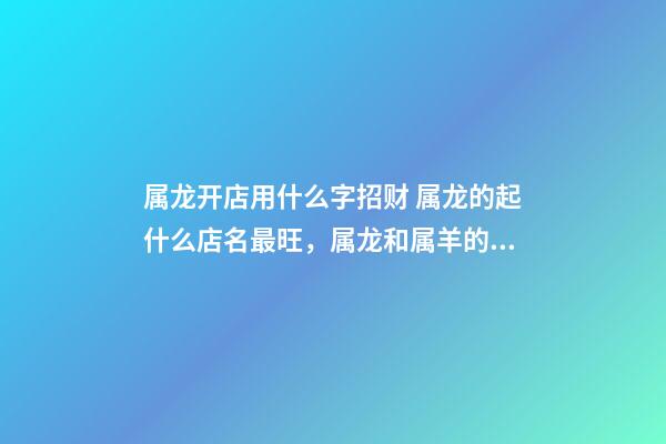 属龙开店用什么字招财 属龙的起什么店名最旺，属龙和属羊的一起开饭店起什么名字最好-第1张-观点-玄机派